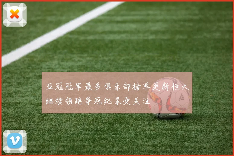 亚冠冠军最多俱乐部榜单更新恒大继续领跑争冠纪录受关注