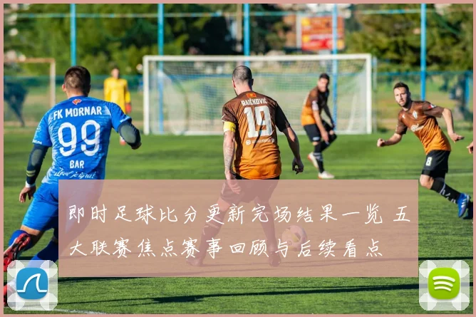 即时足球比分更新完场结果一览 五大联赛焦点赛事回顾与后续看点