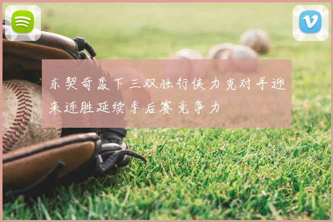 东契奇轰下三双独行侠力克对手迎来连胜延续季后赛竞争力