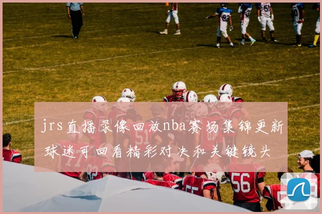 jrs直播录像回放nba赛场集锦更新 球迷可回看精彩对决和关键镜头