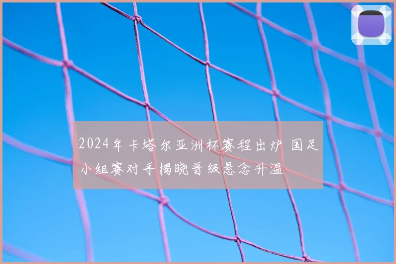 2024年卡塔尔亚洲杯赛程出炉 国足小组赛对手揭晓晋级悬念升温