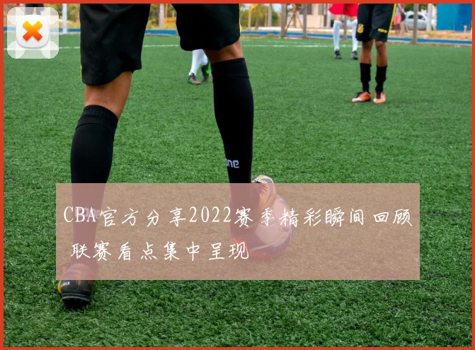 CBA官方分享2022赛季精彩瞬间回顾 联赛看点集中呈现
