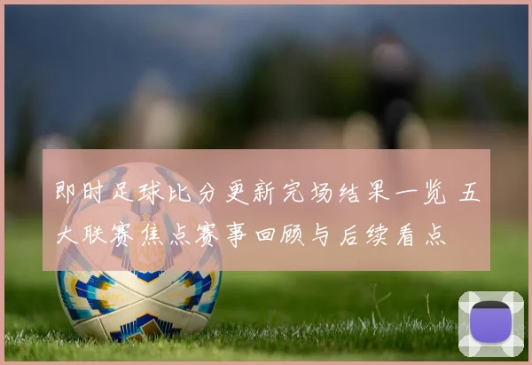 即时足球比分更新完场结果一览 五大联赛焦点赛事回顾与后续看点