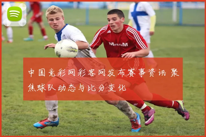 中国竞彩网彩客网发布赛事资讯 聚焦球队动态与比分变化