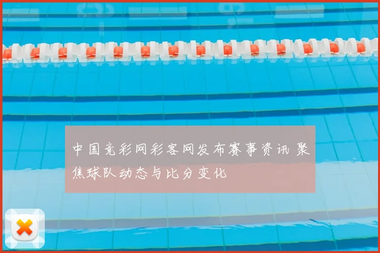中国竞彩网彩客网发布赛事资讯 聚焦球队动态与比分变化