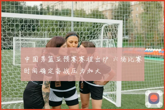 中国男篮亚预赛赛程出炉 六场比赛时间确定备战压力加大