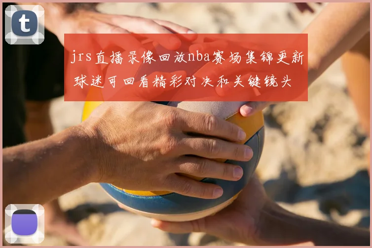 jrs直播录像回放nba赛场集锦更新 球迷可回看精彩对决和关键镜头