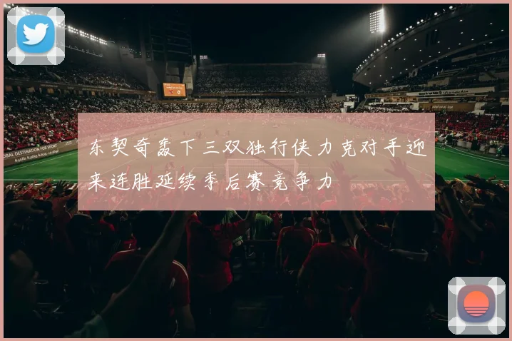 东契奇轰下三双独行侠力克对手迎来连胜延续季后赛竞争力