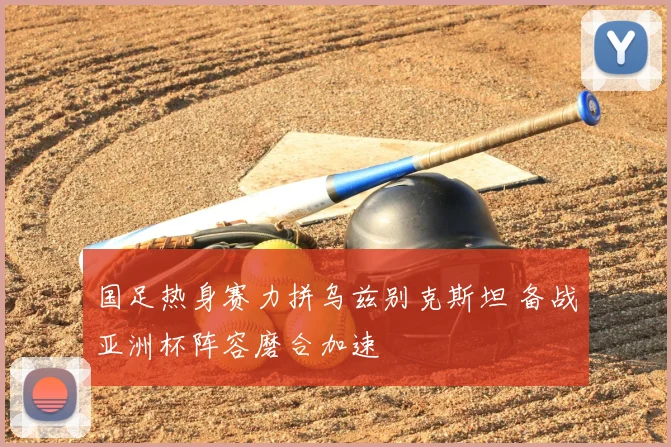 国足热身赛力拼乌兹别克斯坦 备战亚洲杯阵容磨合加速