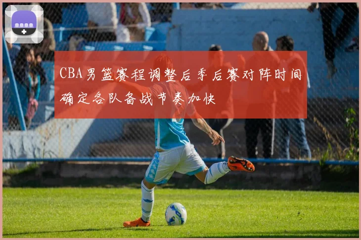 CBA男篮赛程调整后季后赛对阵时间确定各队备战节奏加快