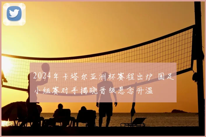 2024年卡塔尔亚洲杯赛程出炉 国足小组赛对手揭晓晋级悬念升温