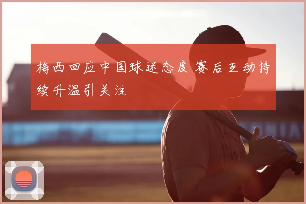 梅西回应中国球迷态度 赛后互动持续升温引关注