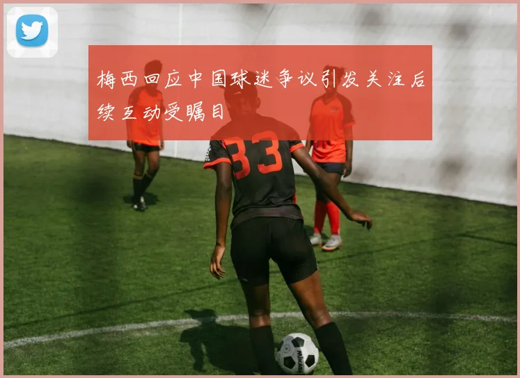 梅西回应中国球迷争议引发关注后续互动受瞩目