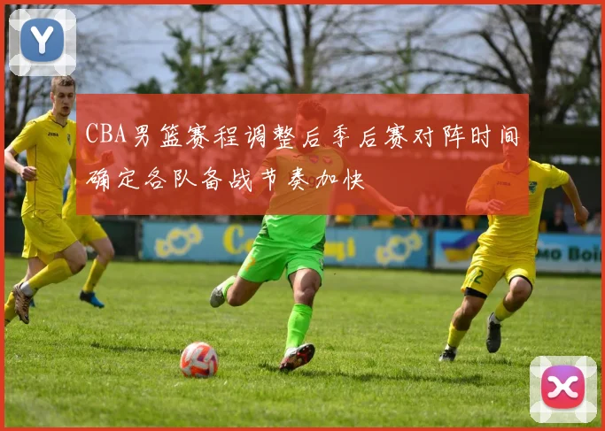CBA男篮赛程调整后季后赛对阵时间确定各队备战节奏加快